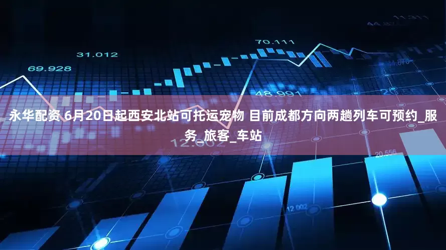 永华配资 6月20日起西安北站可托运宠物 目前成都方向两趟列车可预约_服务_旅客_车站