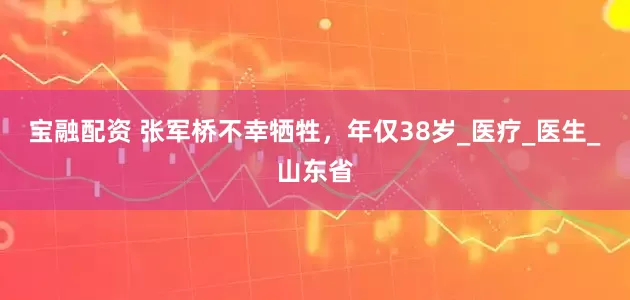 宝融配资 张军桥不幸牺牲，年仅38岁_医疗_医生_山东省