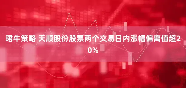 珺牛策略 天顺股份股票两个交易日内涨幅偏离值超20%