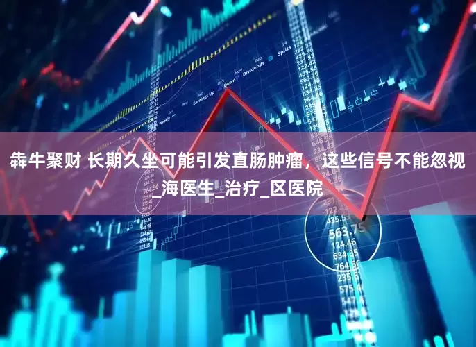 犇牛聚财 长期久坐可能引发直肠肿瘤，这些信号不能忽视_海医生_治疗_区医院