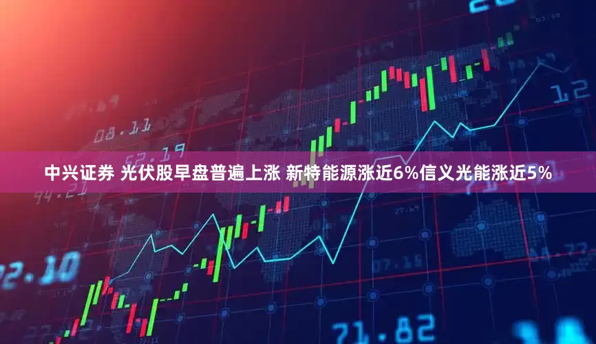 中兴证券 光伏股早盘普遍上涨 新特能源涨近6%信义光能涨近5%
