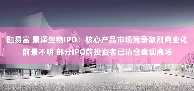 融易富 景泽生物IPO：核心产品市场竞争激烈商业化前景不明 部分IPO前投资者已清仓套现离场