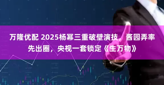 万隆优配 2025杨幂三重破壁演技，酱园弄率先出圈，央视一套锁定《生万物》