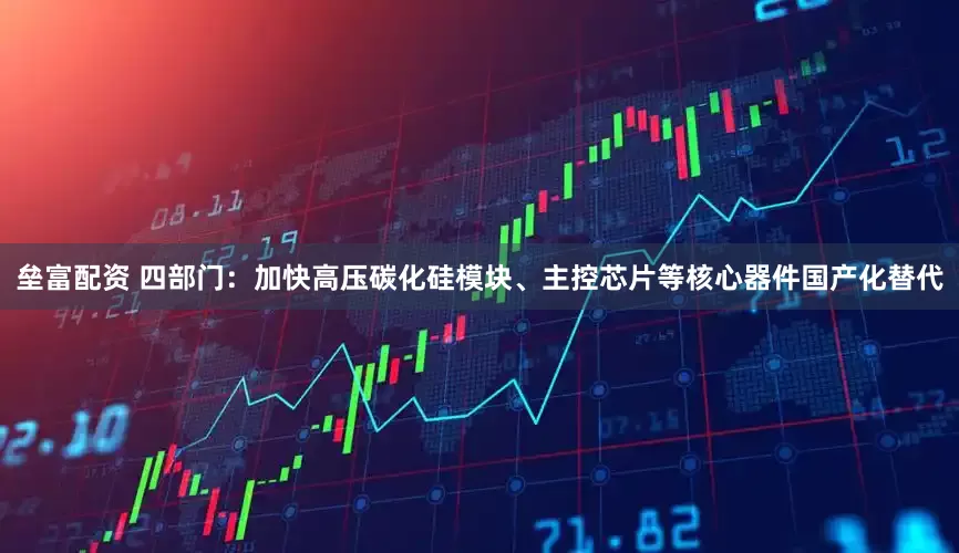 垒富配资 四部门：加快高压碳化硅模块、主控芯片等核心器件国产化替代