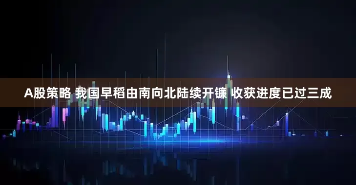A股策略 我国早稻由南向北陆续开镰 收获进度已过三成