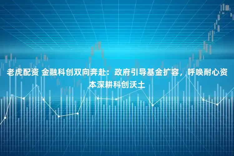 老虎配资 金融科创双向奔赴：政府引导基金扩容，呼唤耐心资本深耕科创沃土
