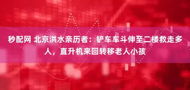 秒配网 北京洪水亲历者：铲车车斗伸至二楼救走多人，直升机来回转移老人小孩