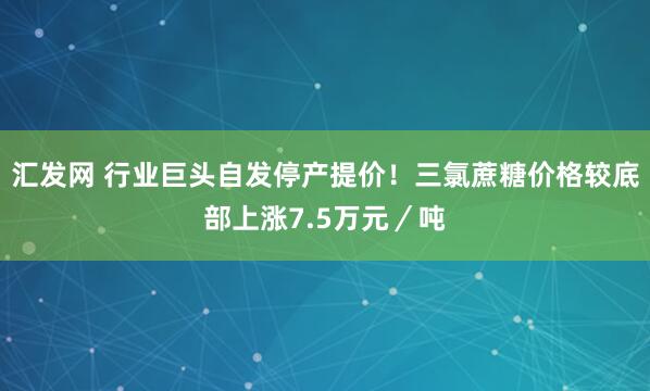 汇发网 行业巨头自发停产提价！三氯蔗糖价格较底部上涨7.5万元／吨