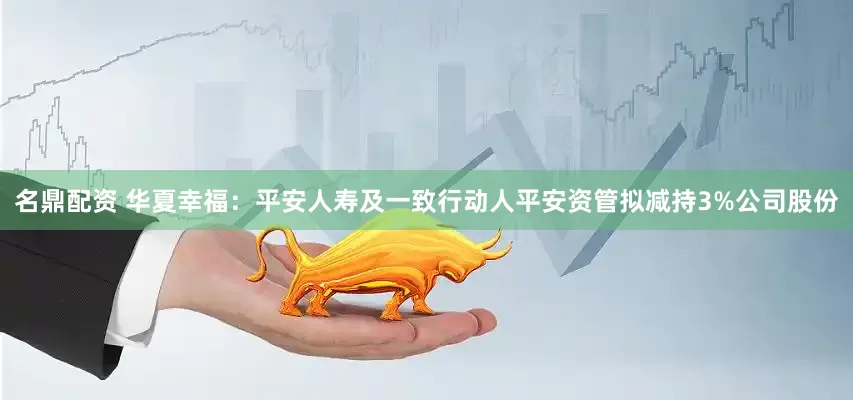 名鼎配资 华夏幸福：平安人寿及一致行动人平安资管拟减持3%公司股份