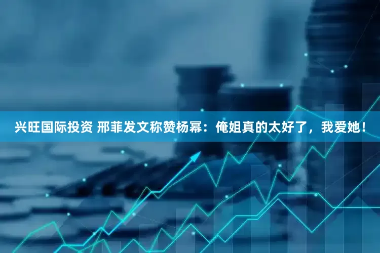 兴旺国际投资 邢菲发文称赞杨幂：俺姐真的太好了，我爱她！
